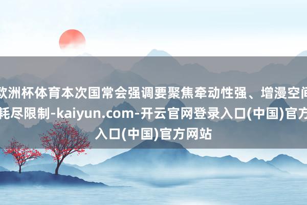 欧洲杯体育本次国常会强调要聚焦牵动性强、增漫空间大的耗尽限制-kaiyun.com-开云官网登录入口(中国)官方网站
