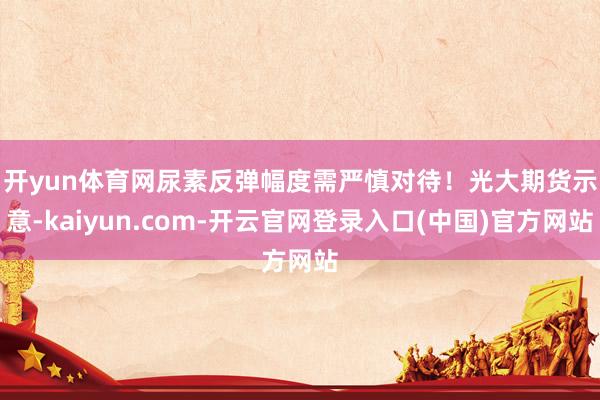 开yun体育网尿素反弹幅度需严慎对待！　　光大期货示意-kaiyun.com-开云官网登录入口(中国)官方网站