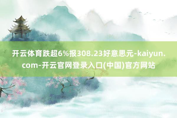 开云体育跌超6%报308.23好意思元-kaiyun.com-开云官网登录入口(中国)官方网站