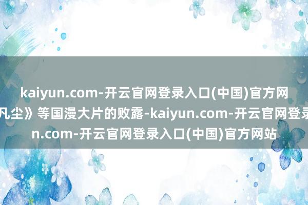 kaiyun.com-开云官网登录入口(中国)官方网站《雄狮少年》《落凡尘》等国漫大片的败露-kaiyun.com-开云官网登录入口(中国)官方网站