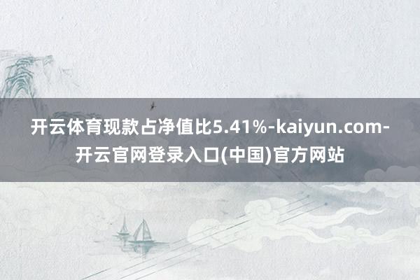 开云体育现款占净值比5.41%-kaiyun.com-开云官网登录入口(中国)官方网站