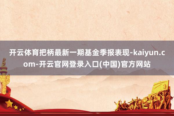 开云体育把柄最新一期基金季报表现-kaiyun.com-开云官网登录入口(中国)官方网站