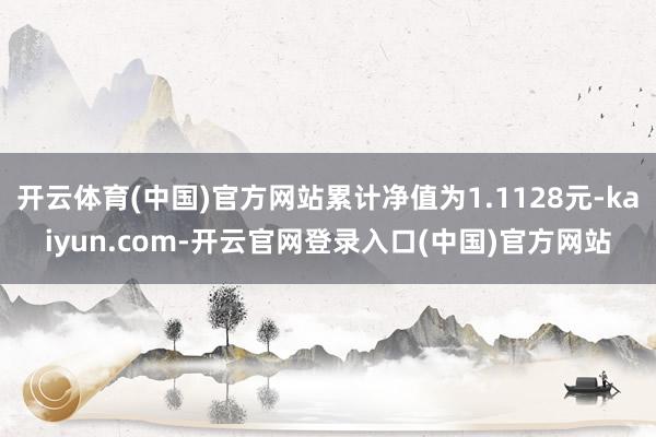 开云体育(中国)官方网站累计净值为1.1128元-kaiyun.com-开云官网登录入口(中国)官方网站