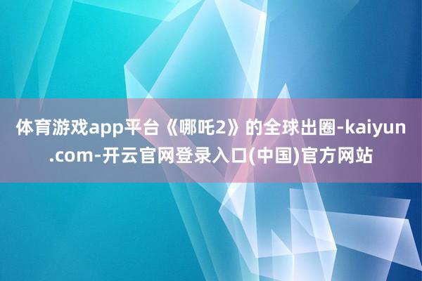 体育游戏app平台《哪吒2》的全球出圈-kaiyun.com-开云官网登录入口(中国)官方网站