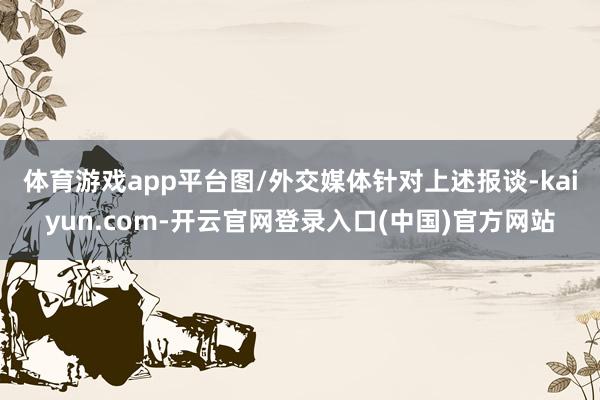 体育游戏app平台图/外交媒体　　针对上述报谈-kaiyun.com-开云官网登录入口(中国)官方网站