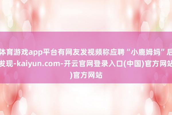 体育游戏app平台有网友发视频称应聘“小鹿姆妈”后发现-kaiyun.com-开云官网登录入口(中国)官方网站