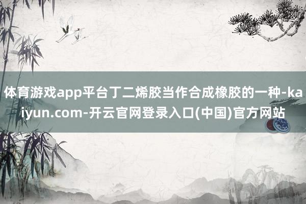 体育游戏app平台丁二烯胶当作合成橡胶的一种-kaiyun.com-开云官网登录入口(中国)官方网站