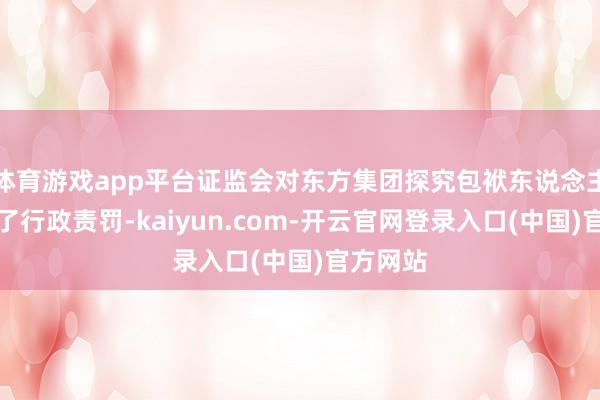 体育游戏app平台证监会对东方集团探究包袱东说念主也作出了行政责罚-kaiyun.com-开云官网登录入口(中国)官方网站