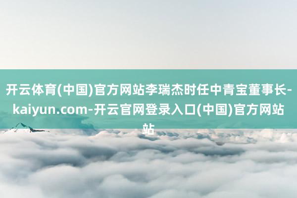 开云体育(中国)官方网站　　李瑞杰时任中青宝董事长-kaiyun.com-开云官网登录入口(中国)官方网站