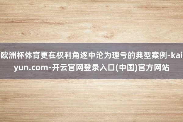 欧洲杯体育更在权利角逐中沦为理亏的典型案例-kaiyun.com-开云官网登录入口(中国)官方网站