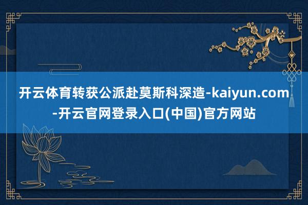 开云体育转获公派赴莫斯科深造-kaiyun.com-开云官网登录入口(中国)官方网站