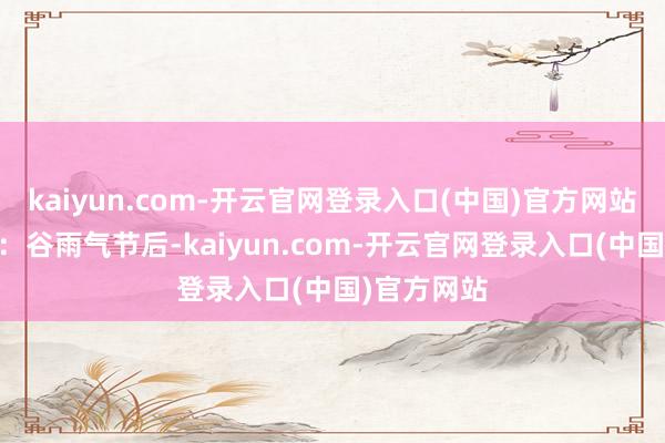 kaiyun.com-开云官网登录入口(中国)官方网站 安全指示：谷雨气节后-kaiyun.com-开云官网登录入口(中国)官方网站