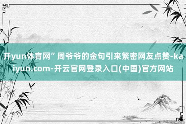开yun体育网”周爷爷的金句引来繁密网友点赞-kaiyun.com-开云官网登录入口(中国)官方网站