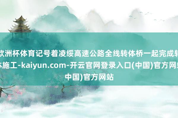 欧洲杯体育记号着凌绥高速公路全线转体桥一起完成转体施工-kaiyun.com-开云官网登录入口(中国)官方网站