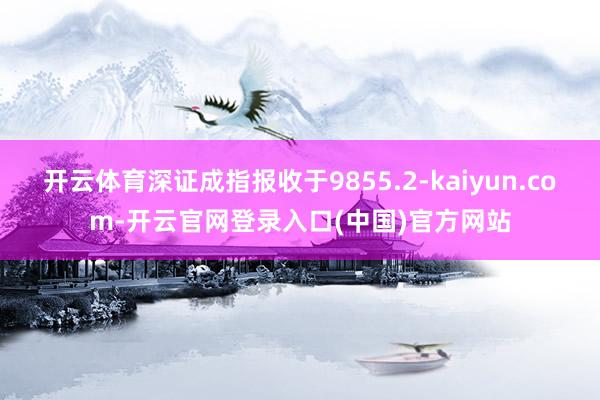 开云体育深证成指报收于9855.2-kaiyun.com-开云官网登录入口(中国)官方网站