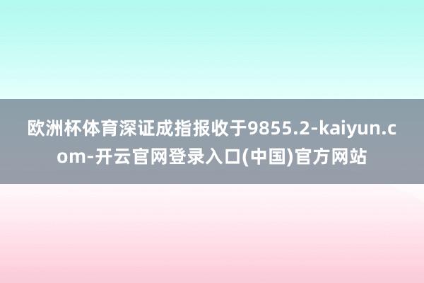 欧洲杯体育深证成指报收于9855.2-kaiyun.com-开云官网登录入口(中国)官方网站