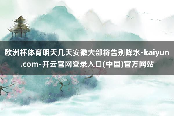 欧洲杯体育明天几天安徽大部将告别降水-kaiyun.com-开云官网登录入口(中国)官方网站