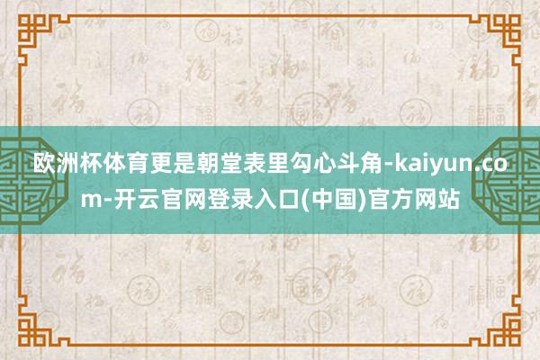 欧洲杯体育更是朝堂表里勾心斗角-kaiyun.com-开云官网登录入口(中国)官方网站