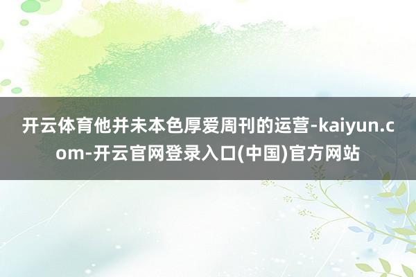 开云体育他并未本色厚爱周刊的运营-kaiyun.com-开云官网登录入口(中国)官方网站