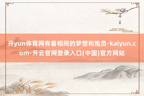 开yun体育网有着相同的梦想和抱负-kaiyun.com-开云官网登录入口(中国)官方网站