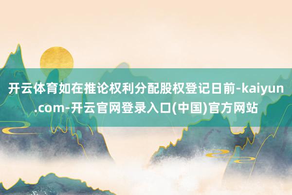 开云体育如在推论权利分配股权登记日前-kaiyun.com-开云官网登录入口(中国)官方网站