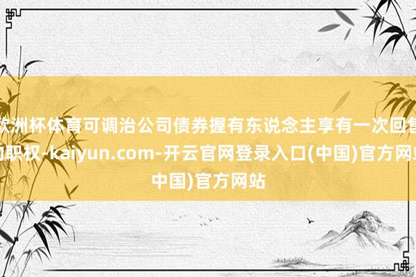 欧洲杯体育可调治公司债券握有东说念主享有一次回售的职权-kaiyun.com-开云官网登录入口(中国)官方网站
