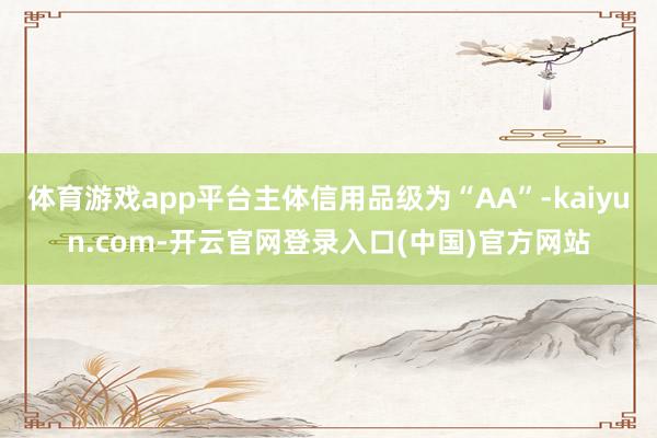 体育游戏app平台主体信用品级为“AA”-kaiyun.com-开云官网登录入口(中国)官方网站