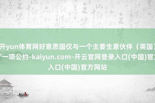 开yun体育网好意思国仅与一个主要生意伙伴（英国）完了了一项公约-kaiyun.com-开云官网登录入口(中国)官方网站