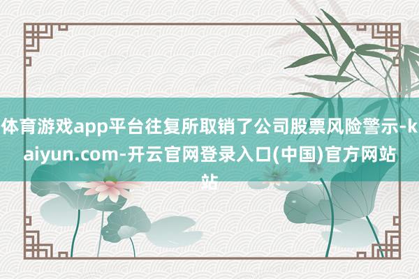体育游戏app平台往复所取销了公司股票风险警示-kaiyun.com-开云官网登录入口(中国)官方网站