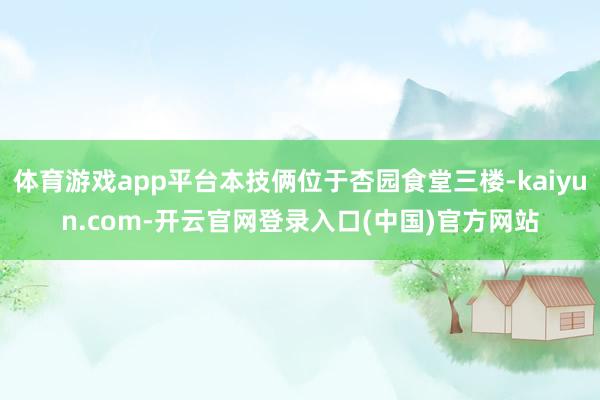 体育游戏app平台本技俩位于杏园食堂三楼-kaiyun.com-开云官网登录入口(中国)官方网站