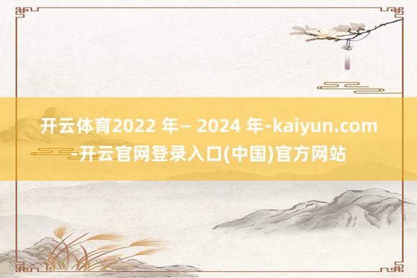 开云体育2022 年— 2024 年-kaiyun.com-开云官网登录入口(中国)官方网站