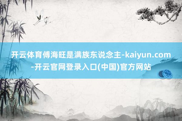 开云体育傅海旺是满族东说念主-kaiyun.com-开云官网登录入口(中国)官方网站