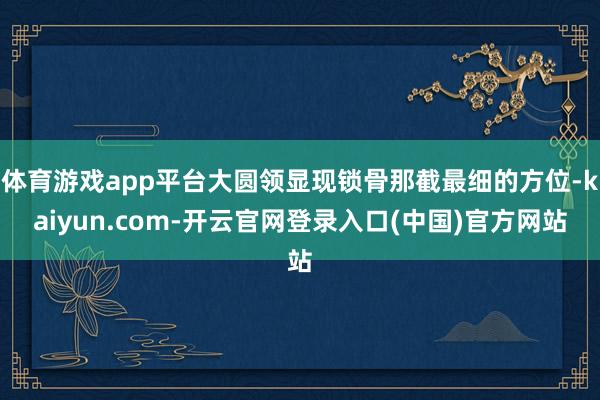体育游戏app平台大圆领显现锁骨那截最细的方位-kaiyun.com-开云官网登录入口(中国)官方网站