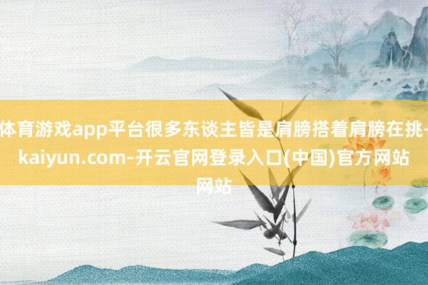 体育游戏app平台很多东谈主皆是肩膀搭着肩膀在挑-kaiyun.com-开云官网登录入口(中国)官方网站