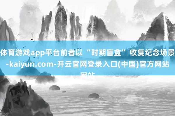 体育游戏app平台前者以 “时期盲盒” 收复纪念场景-kaiyun.com-开云官网登录入口(中国)官方网站