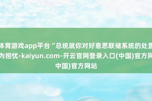 体育游戏app平台“总统就你对好意思联储系统的处置极为担忧-kaiyun.com-开云官网登录入口(中国)官方网站