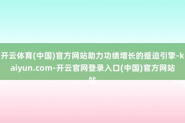 开云体育(中国)官方网站助力功绩增长的蹙迫引擎-kaiyun.com-开云官网登录入口(中国)官方网站