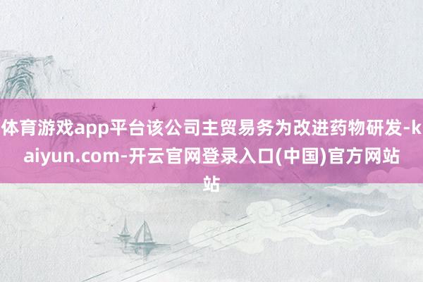 体育游戏app平台该公司主贸易务为改进药物研发-kaiyun.com-开云官网登录入口(中国)官方网站