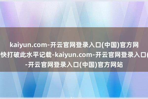 kaiyun.com-开云官网登录入口(中国)官方网站创近6年来最快打破此水平记载-kaiyun.com-开云官网登录入口(中国)官方网站