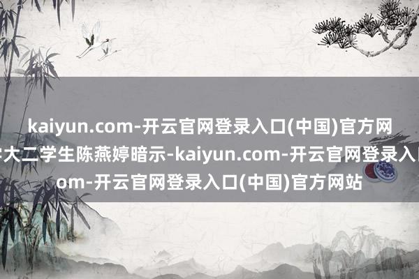 kaiyun.com-开云官网登录入口(中国)官方网站”广东药科大学大二学生陈燕婷暗示-kaiyun.com-开云官网登录入口(中国)官方网站