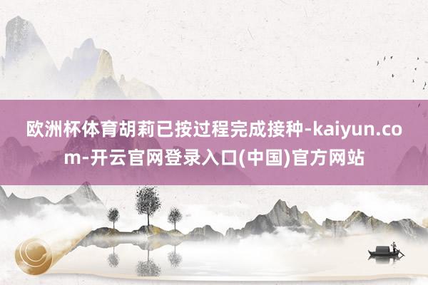 欧洲杯体育胡莉已按过程完成接种-kaiyun.com-开云官网登录入口(中国)官方网站