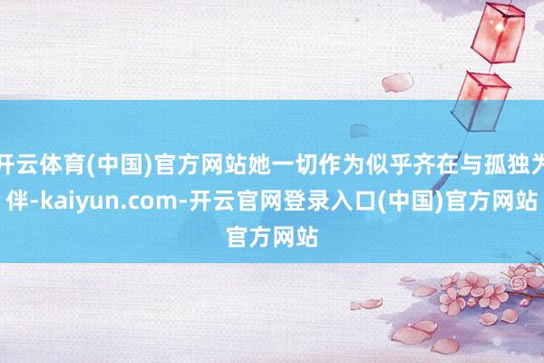 开云体育(中国)官方网站她一切作为似乎齐在与孤独为伴-kaiyun.com-开云官网登录入口(中国)官方网站