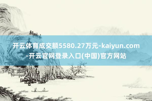 开云体育成交额5580.27万元-kaiyun.com-开云官网登录入口(中国)官方网站