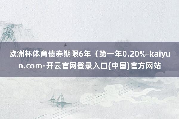 欧洲杯体育债券期限6年（第一年0.20%-kaiyun.com-开云官网登录入口(中国)官方网站