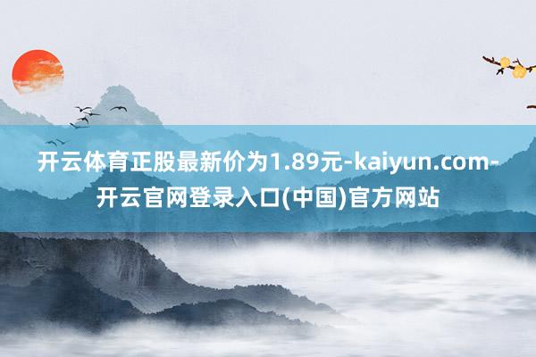 开云体育正股最新价为1.89元-kaiyun.com-开云官网登录入口(中国)官方网站