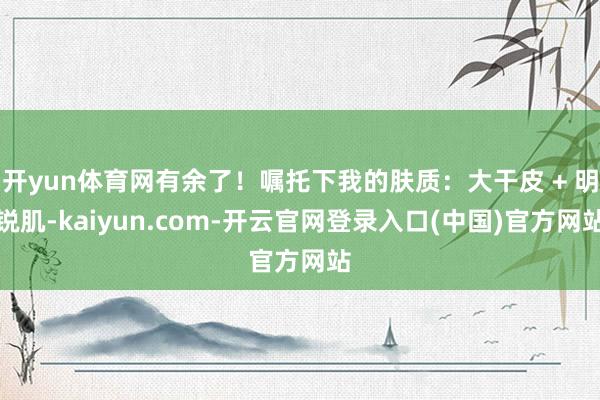 开yun体育网有余了！嘱托下我的肤质：大干皮 + 明锐肌-kaiyun.com-开云官网登录入口(中国)官方网站