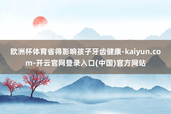 欧洲杯体育省得影响孩子牙齿健康-kaiyun.com-开云官网登录入口(中国)官方网站
