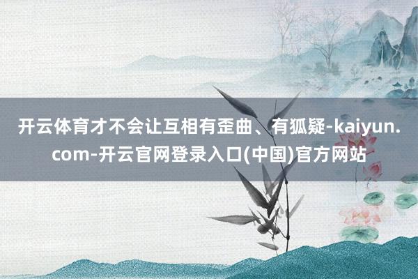 开云体育才不会让互相有歪曲、有狐疑-kaiyun.com-开云官网登录入口(中国)官方网站