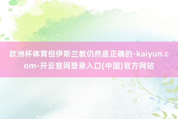 欧洲杯体育但伊斯兰教仍然是正确的-kaiyun.com-开云官网登录入口(中国)官方网站