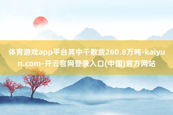 体育游戏app平台其中干散货260.8万吨-kaiyun.com-开云官网登录入口(中国)官方网站